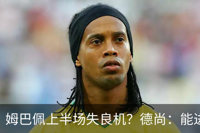 姆巴佩上半场失良机？德尚：能进2球已经非常好，他从不自我怀疑