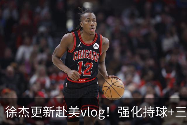 徐杰更新赴美vlog！强化持球+三分+中投，期待下赛季杜锋多给球权